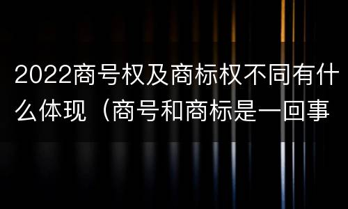 2022商号权及商标权不同有什么体现（商号和商标是一回事吗）
