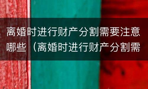 离婚时进行财产分割需要注意哪些（离婚时进行财产分割需要注意哪些方面）