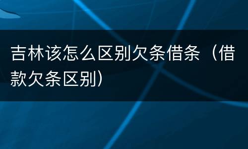 吉林该怎么区别欠条借条（借款欠条区别）
