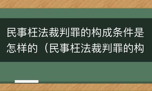 民事枉法裁判罪的构成条件是怎样的（民事枉法裁判罪的构成条件是怎样的呢）