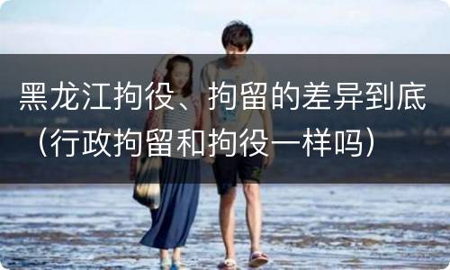 黑龙江拘役、拘留的差异到底（行政拘留和拘役一样吗）