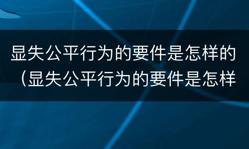显失公平行为的要件是怎样的（显失公平行为的要件是怎样的形式）
