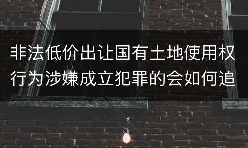 非法低价出让国有土地使用权行为涉嫌成立犯罪的会如何追究刑事责任