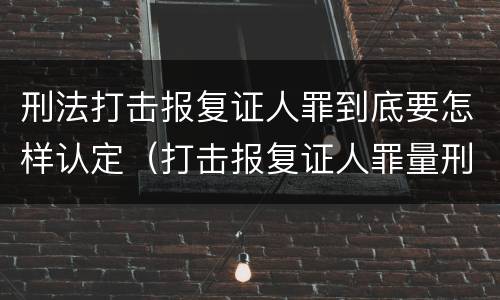 刑法打击报复证人罪到底要怎样认定（打击报复证人罪量刑）