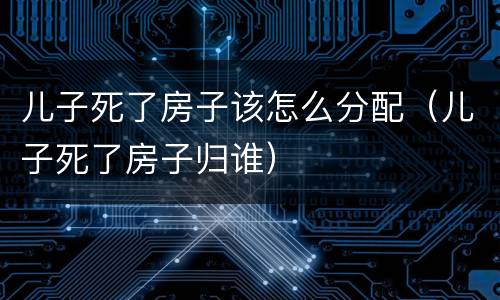 儿子死了房子该怎么分配（儿子死了房子归谁）