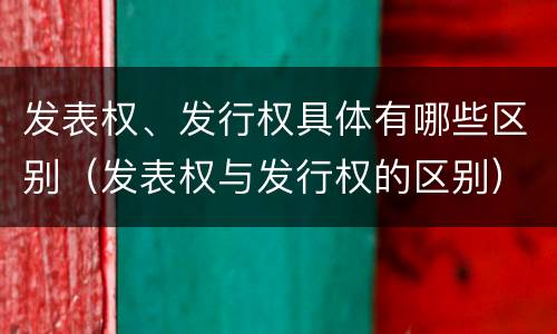 发表权、发行权具体有哪些区别（发表权与发行权的区别）