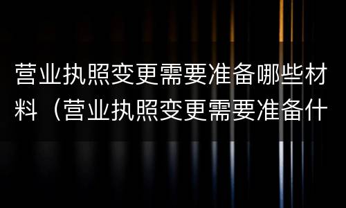 营业执照变更需要准备哪些材料（营业执照变更需要准备什么材料）