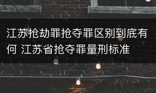 江苏抢劫罪抢夺罪区别到底有何 江苏省抢夺罪量刑标准