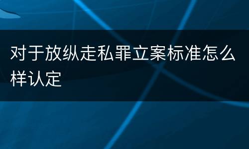 对于放纵走私罪立案标准怎么样认定