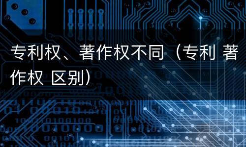 专利权、著作权不同（专利 著作权 区别）