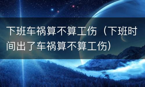 下班车祸算不算工伤（下班时间出了车祸算不算工伤）