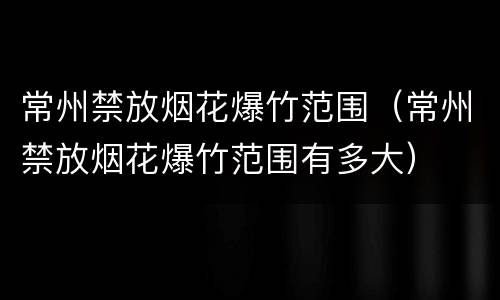 常州禁放烟花爆竹范围（常州禁放烟花爆竹范围有多大）