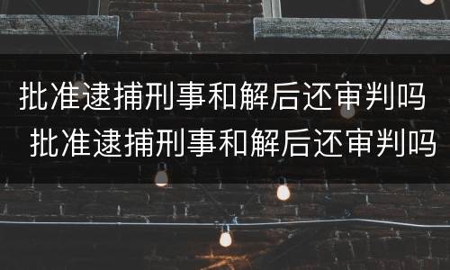 批准逮捕刑事和解后还审判吗 批准逮捕刑事和解后还审判吗