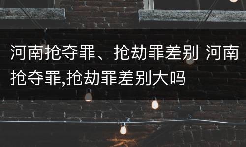 河南抢夺罪、抢劫罪差别 河南抢夺罪,抢劫罪差别大吗