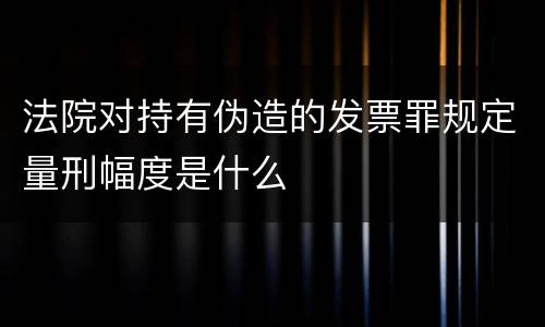 法院对持有伪造的发票罪规定量刑幅度是什么