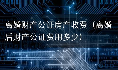 离婚财产公证房产收费（离婚后财产公证费用多少）