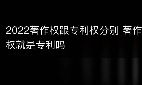 2022著作权跟专利权分别 著作权就是专利吗