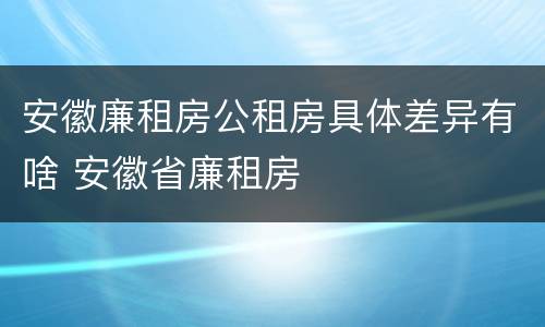 安徽廉租房公租房具体差异有啥 安徽省廉租房