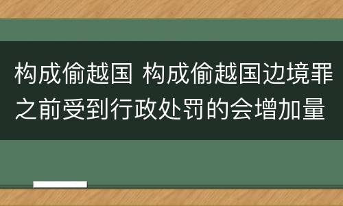 构成偷越国 构成偷越国边境罪之前受到行政处罚的会增加量刑吗