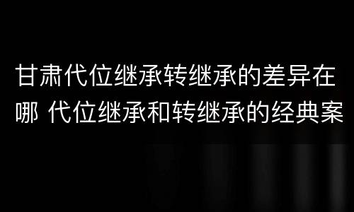 甘肃代位继承转继承的差异在哪 代位继承和转继承的经典案例