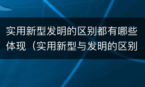 实用新型发明的区别都有哪些体现（实用新型与发明的区别有哪些）
