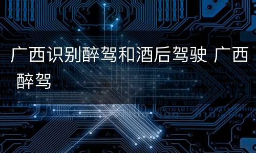 广西识别醉驾和酒后驾驶 广西 醉驾