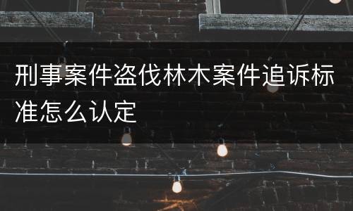 刑事案件盗伐林木案件追诉标准怎么认定