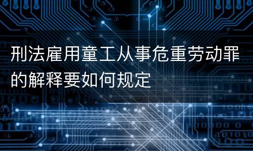 刑法雇用童工从事危重劳动罪的解释要如何规定