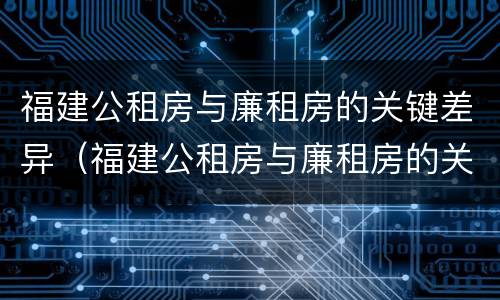 福建公租房与廉租房的关键差异（福建公租房与廉租房的关键差异在哪）