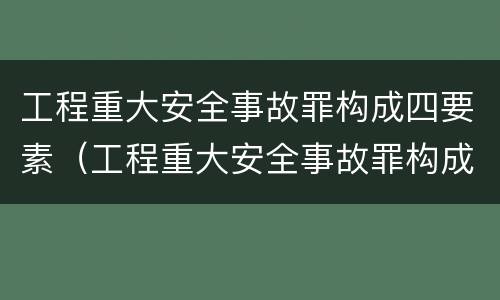 工程重大安全事故罪构成四要素（工程重大安全事故罪构成四要素包括）