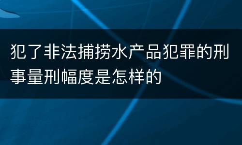 犯了非法捕捞水产品犯罪的刑事量刑幅度是怎样的