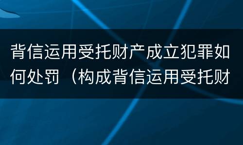 背信运用受托财产成立犯罪如何处罚（构成背信运用受托财产罪）