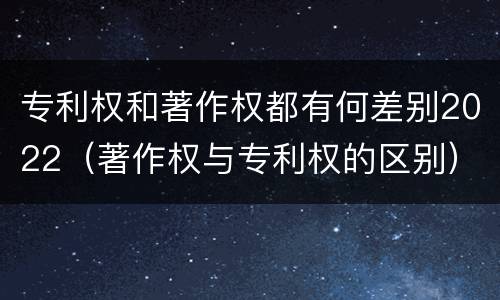 专利权和著作权都有何差别2022（著作权与专利权的区别）