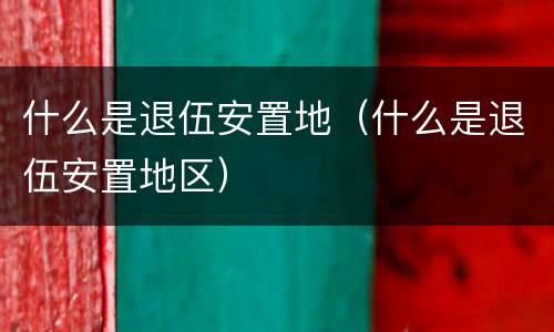 什么是退伍安置地（什么是退伍安置地区）