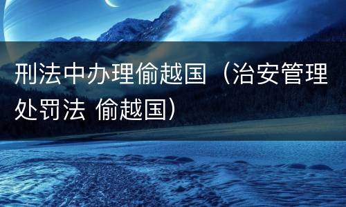 刑法中办理偷越国（治安管理处罚法 偷越国）