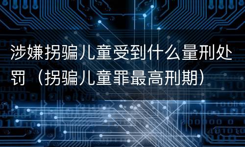 涉嫌拐骗儿童受到什么量刑处罚（拐骗儿童罪最高刑期）