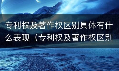 专利权及著作权区别具体有什么表现(专利权及著作权区别具体有什么表现和特征)