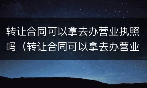 转让合同可以拿去办营业执照吗（转让合同可以拿去办营业执照吗）