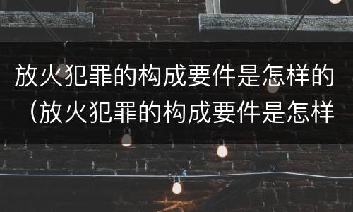 放火犯罪的构成要件是怎样的（放火犯罪的构成要件是怎样的处理）