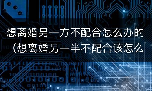 想离婚另一方不配合怎么办的（想离婚另一半不配合该怎么弄?）