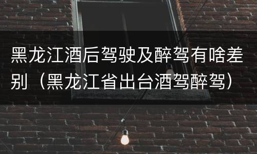 黑龙江酒后驾驶及醉驾有啥差别（黑龙江省出台酒驾醉驾）