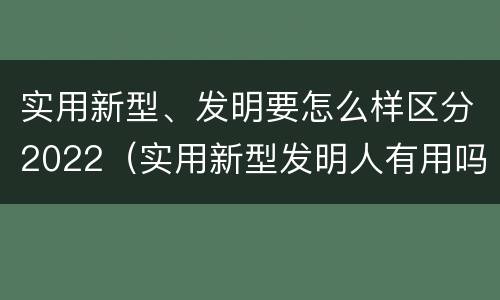 实用新型、发明要怎么样区分2022（实用新型发明人有用吗）