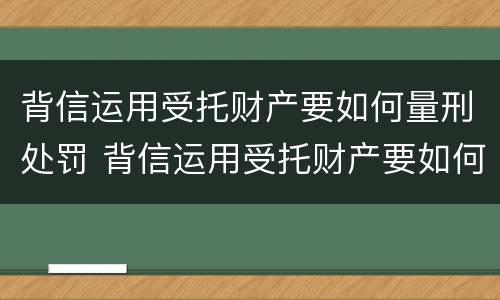 背信运用受托财产要如何量刑处罚 背信运用受托财产要如何量刑处罚案例