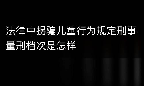 法律中拐骗儿童行为规定刑事量刑档次是怎样