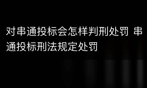 对串通投标会怎样判刑处罚 串通投标刑法规定处罚