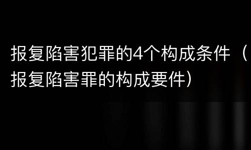 报复陷害犯罪的4个构成条件（报复陷害罪的构成要件）
