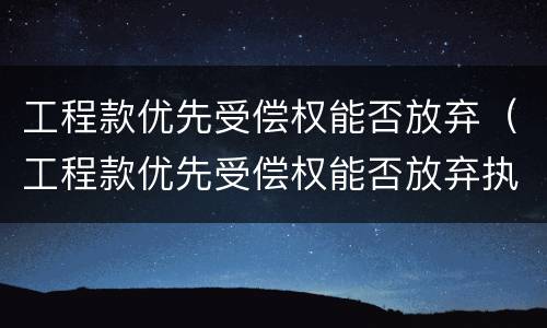 工程款优先受偿权能否放弃（工程款优先受偿权能否放弃执行）