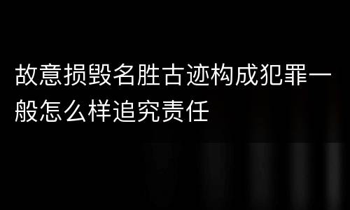 故意损毁名胜古迹构成犯罪一般怎么样追究责任