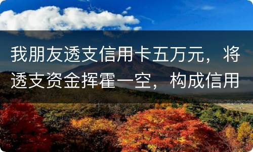 我朋友透支信用卡五万元，将透支资金挥霍一空，构成信用卡诈骗罪吗？会不会被判刑呢