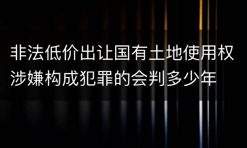 非法低价出让国有土地使用权涉嫌构成犯罪的会判多少年